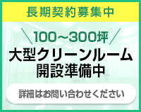 長期契約募集中 100～300坪大型クリーンルーム
開設予定 詳細はお問い合わせください
